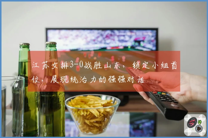 江苏女排3-0战胜山东，锁定小组首位，展现统治力的强强对话