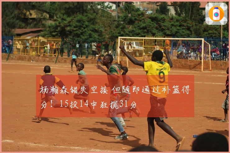 杨瀚森错失空接 但随即通过补篮得分！15投14中狂揽31分