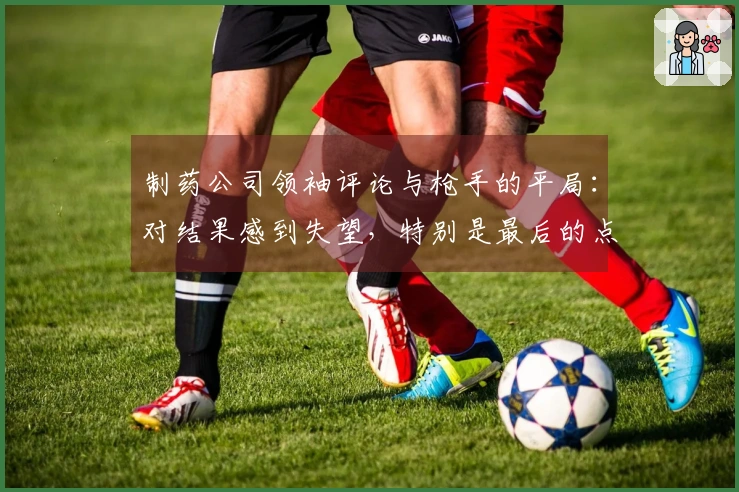 制药公司领袖评论与枪手的平局：对结果感到失望，特别是最后的点球
