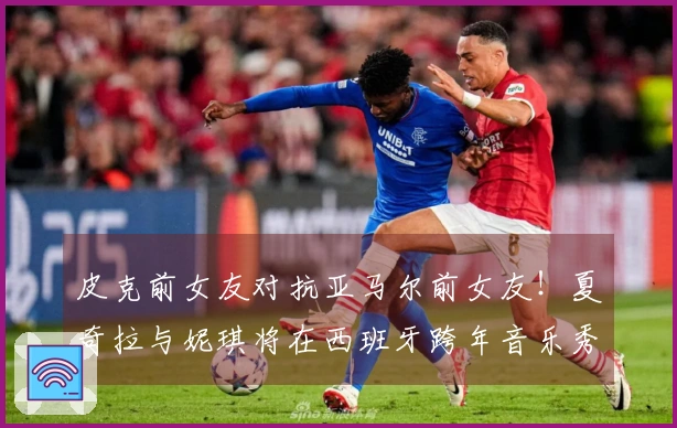 皮克前女友对抗亚马尔前女友！夏奇拉与妮琪将在西班牙跨年音乐秀同台演出