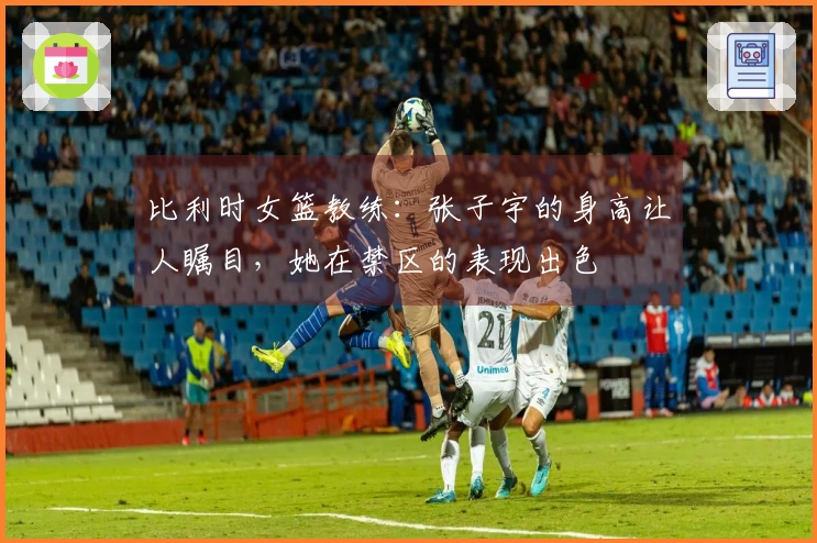 比利时女篮教练：张子宇的身高让人瞩目，她在禁区的表现出色