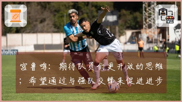 宫鲁鸣:期待队员们更开放的思维;希望通过与强队交锋来促进进步