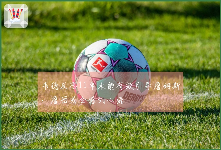 韦德反思11年未能有效引导詹姆斯，詹密或会感到心痛