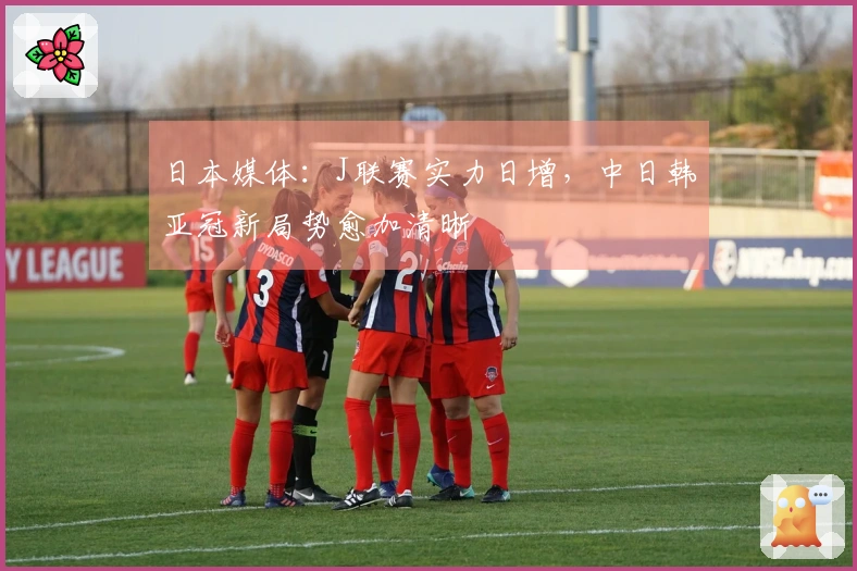 日本媒体：J联赛实力日增，中日韩亚冠新局势愈加清晰