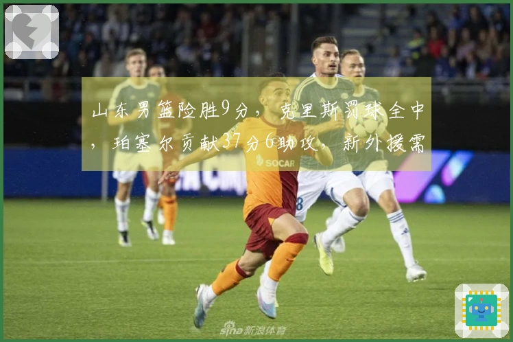 山东男篮险胜9分，克里斯罚球全中，珀塞尔贡献37分6助攻，新外援需调整状态