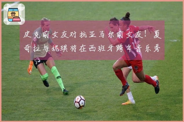 皮克前女友对抗亚马尔前女友！夏奇拉与妮琪将在西班牙跨年音乐秀同台演出