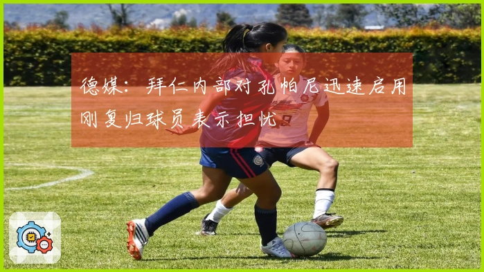 德媒：拜仁内部对孔帕尼迅速启用刚复归球员表示担忧