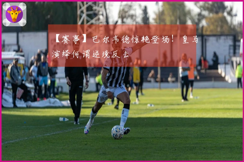 【赛事】巴尔韦德惊艳登场！皇马演绎何谓逆境反击