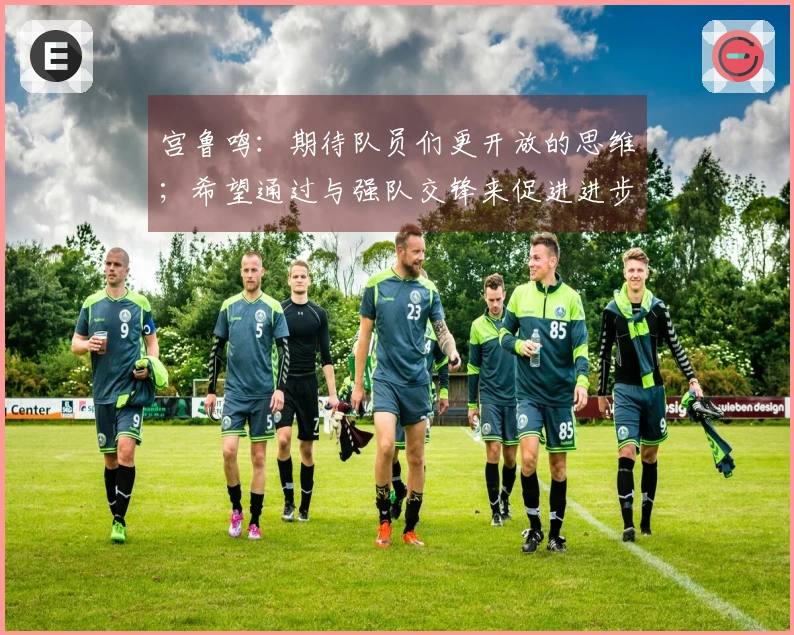 宫鲁鸣：期待队员们更开放的思维；希望通过与强队交锋来促进进步
