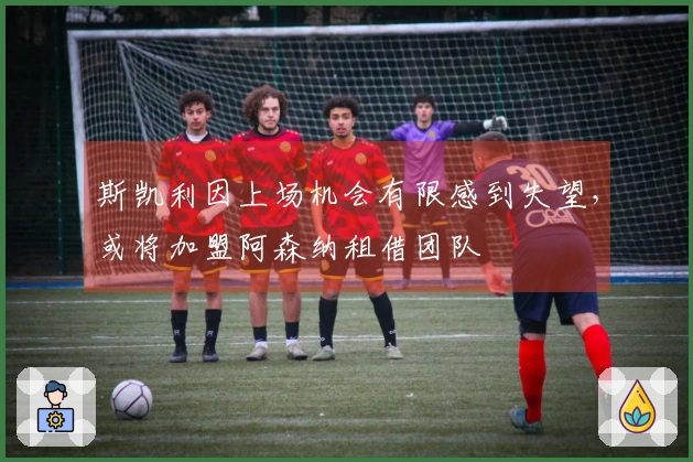 斯凯利因上场机会有限感到失望，或将加盟阿森纳租借团队