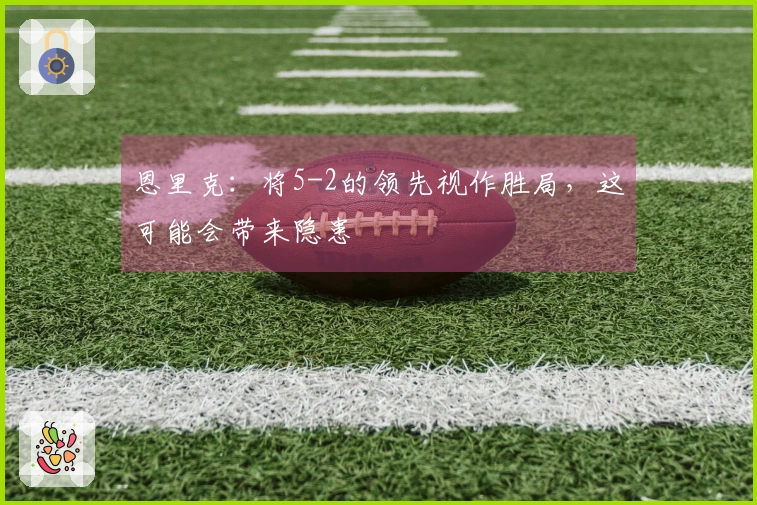 恩里克：将5-2的领先视作胜局，这可能会带来隐患