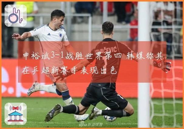 申裕斌3-1战胜世界第四 韩媒称其在乒超新赛季表现出色