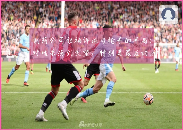 制药公司领袖评论与枪手的平局：对结果感到失望，特别是最后的点球
